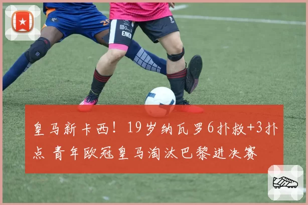 皇马新卡西！19岁纳瓦罗6扑救+3扑点 青年欧冠皇马淘汰巴黎进决赛