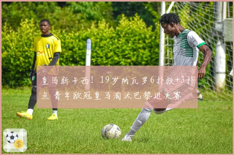 皇马新卡西！19岁纳瓦罗6扑救+3扑点 青年欧冠皇马淘汰巴黎进决赛