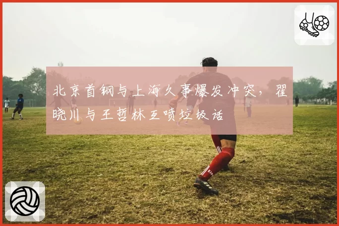 北京首钢与上海久事爆发冲突,翟晓川与王哲林互喷垃圾话