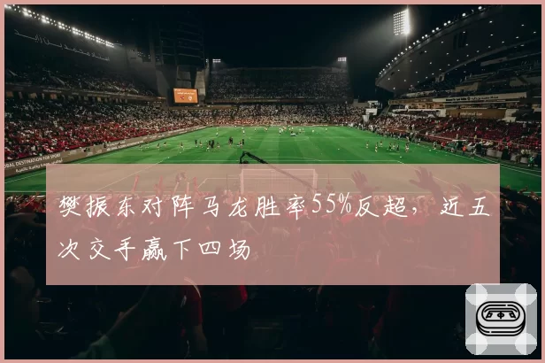 樊振东对阵马龙胜率55%反超,近五次交手赢下四场