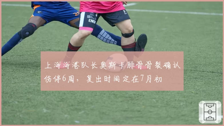 上海海港队长奥斯卡腓骨骨裂确认伤停6周，复出时间定在7月初