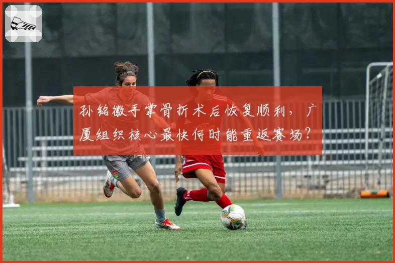孙铭徽手掌骨折术后恢复顺利，广厦组织核心最快何时能重返赛场？