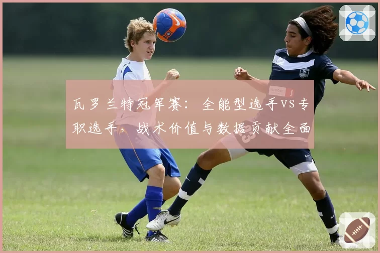 瓦罗兰特冠军赛:全能型选手vs专职选手,战术价值与数据贡献全面对比