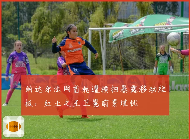 纳达尔法网首轮遭横扫暴露移动短板,红土之王卫冕前景堪忧