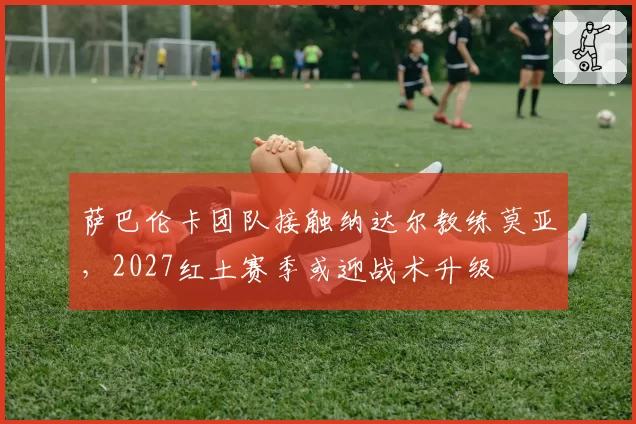 萨巴伦卡团队接触纳达尔教练莫亚，2027红土赛季或迎战术升级