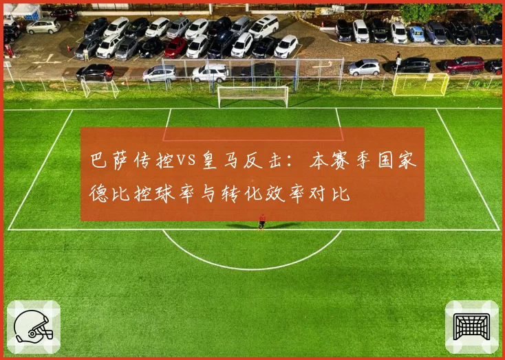 巴萨传控vs皇马反击:本赛季国家德比控球率与转化效率对比
