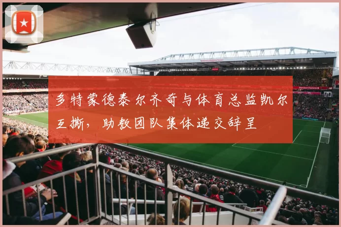 多特蒙德泰尔齐奇与体育总监凯尔互撕,助教团队集体递交辞呈