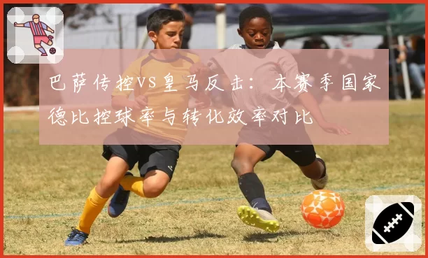 巴萨传控vs皇马反击：本赛季国家德比控球率与转化效率对比