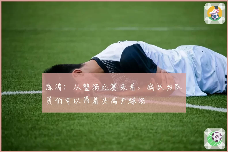 陈涛：从整场比赛来看，我认为队员们可以昂着头离开球场