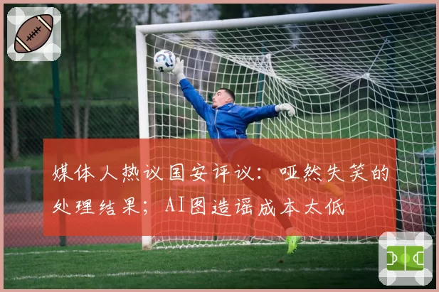 媒体人热议国安评议:哑然失笑的处理结果;AI图造谣成本太低