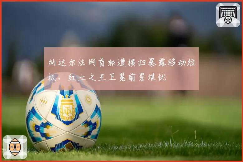 纳达尔法网首轮遭横扫暴露移动短板,红土之王卫冕前景堪忧