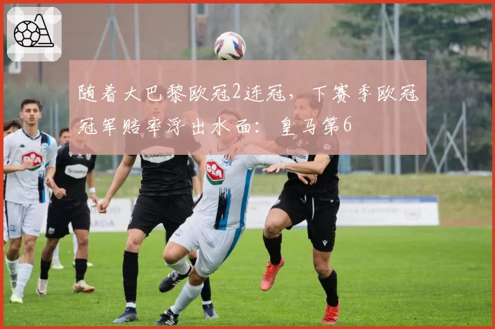 随着大巴黎欧冠2连冠,下赛季欧冠冠军赔率浮出水面:皇马第6
