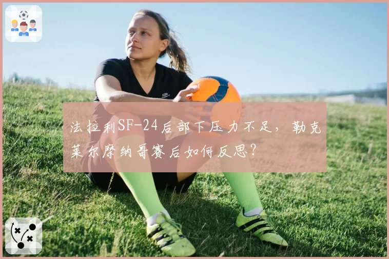 法拉利SF-24后部下压力不足，勒克莱尔摩纳哥赛后如何反思？