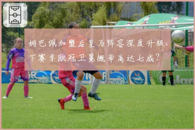 姆巴佩加盟后皇马阵容深度升级,下赛季欧冠卫冕概率高达七成?