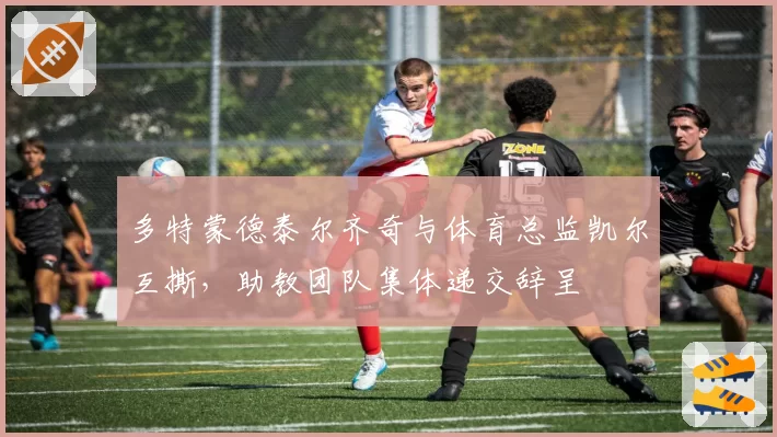 多特蒙德泰尔齐奇与体育总监凯尔互撕,助教团队集体递交辞呈