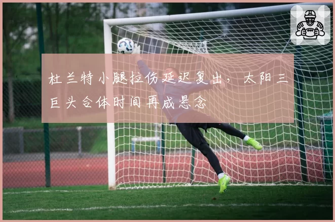 杜兰特小腿拉伤延迟复出,太阳三巨头合体时间再成悬念