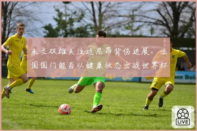 米兰双雄关注迈尼昂背伤进展，法国国门能否以健康状态出战世界杯？