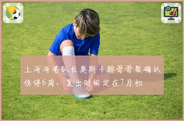 上海海港队长奥斯卡腓骨骨裂确认伤停6周，复出时间定在7月初
